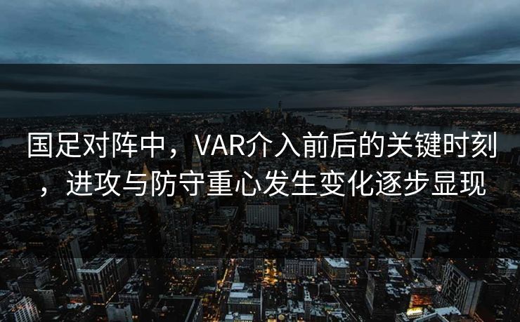 国足对阵中，VAR介入前后的关键时刻，进攻与防守重心发生变化逐步显现