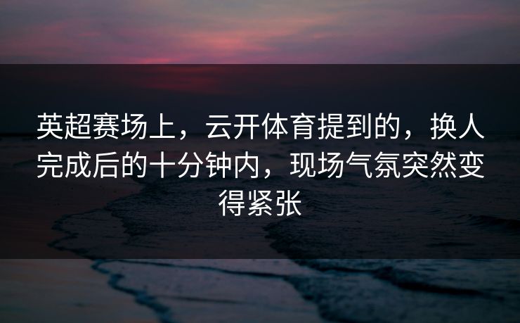 英超赛场上，云开体育提到的，换人完成后的十分钟内，现场气氛突然变得紧张