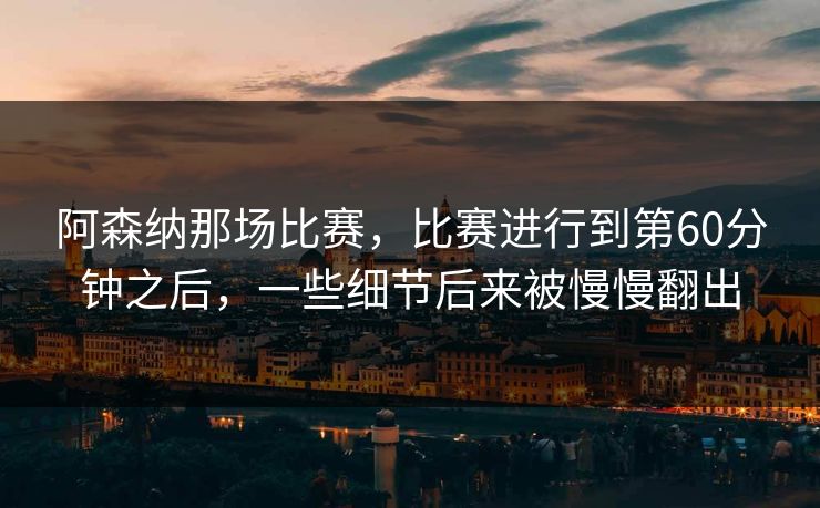 阿森纳那场比赛，比赛进行到第60分钟之后，一些细节后来被慢慢翻出