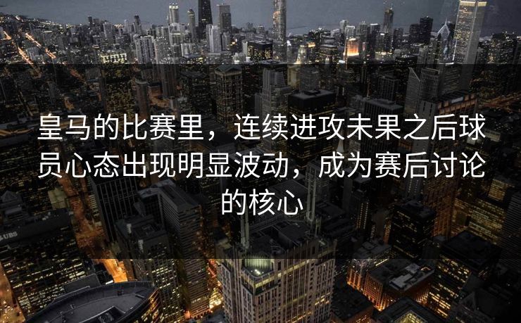 皇马的比赛里，连续进攻未果之后球员心态出现明显波动，成为赛后讨论的核心