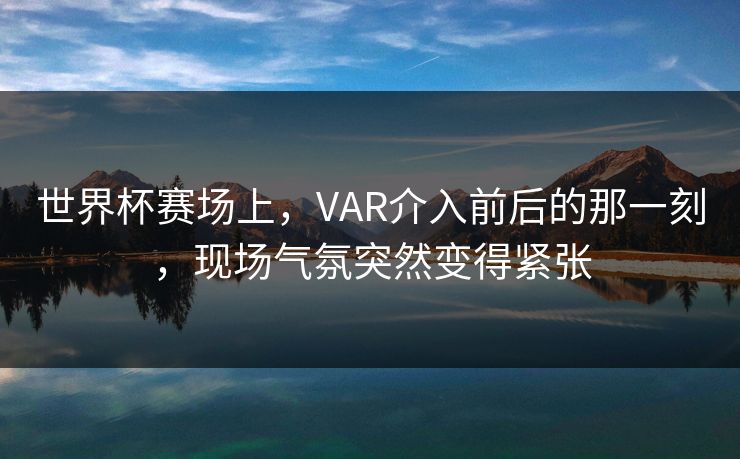 世界杯赛场上，VAR介入前后的那一刻，现场气氛突然变得紧张