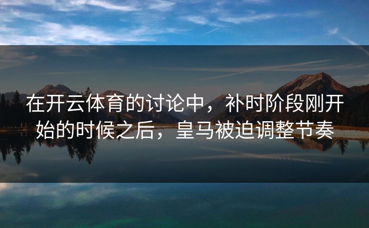 在开云体育的讨论中，补时阶段刚开始的时候之后，皇马被迫调整节奏