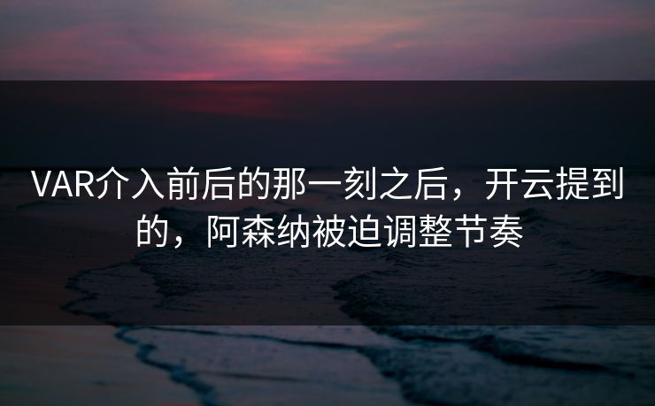 VAR介入前后的那一刻之后，开云提到的，阿森纳被迫调整节奏