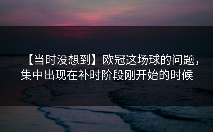 【当时没想到】欧冠这场球的问题，集中出现在补时阶段刚开始的时候