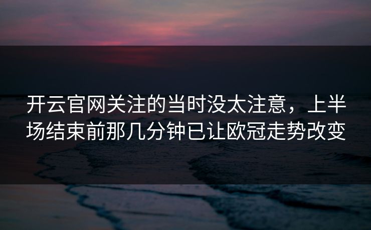 开云官网关注的当时没太注意，上半场结束前那几分钟已让欧冠走势改变