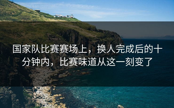 国家队比赛赛场上，换人完成后的十分钟内，比赛味道从这一刻变了