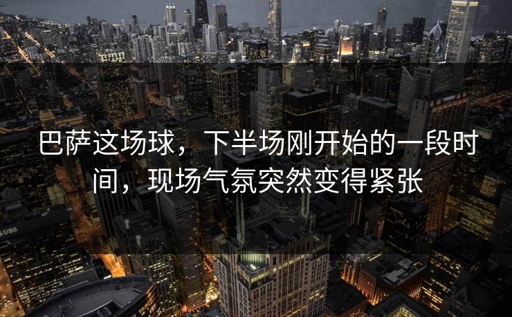 巴萨这场球，下半场刚开始的一段时间，现场气氛突然变得紧张
