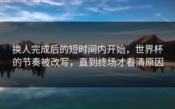 换人完成后的短时间内开始,世界杯的节奏被改写,直到终场才看清原因 换人完成后的短时间内开始,世界杯的节奏被改写,直到终场才看清原因