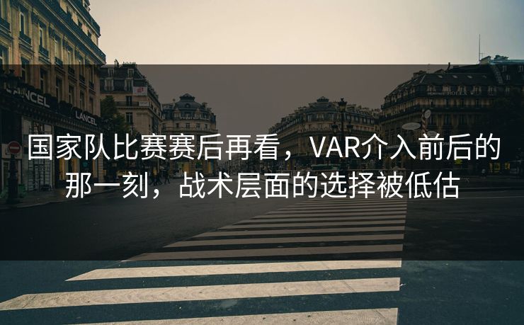 国家队比赛赛后再看,VAR介入前后的那一刻,战术层面的选择被低估 国家队比赛赛后再看,VAR介入前后的那一刻,战术层面的选择被低估